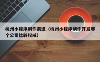 鞍山杭州小程序制作渠道（杭州小程序制作开发哪个公司比较权威）
