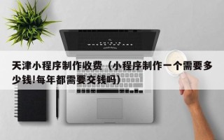 鞍山天津小程序制作收费（小程序制作一个需要多少钱!每年都需要交钱吗）